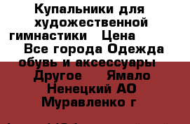 Купальники для  художественной гимнастики › Цена ­ 8 500 - Все города Одежда, обувь и аксессуары » Другое   . Ямало-Ненецкий АО,Муравленко г.